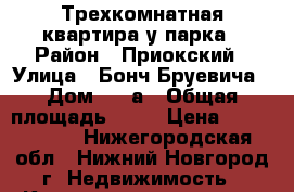 Трехкомнатная квартира у парка › Район ­ Приокский › Улица ­ Бонч-Бруевича › Дом ­ 8 а › Общая площадь ­ 90 › Цена ­ 8 500 000 - Нижегородская обл., Нижний Новгород г. Недвижимость » Квартиры продажа   . Нижегородская обл.